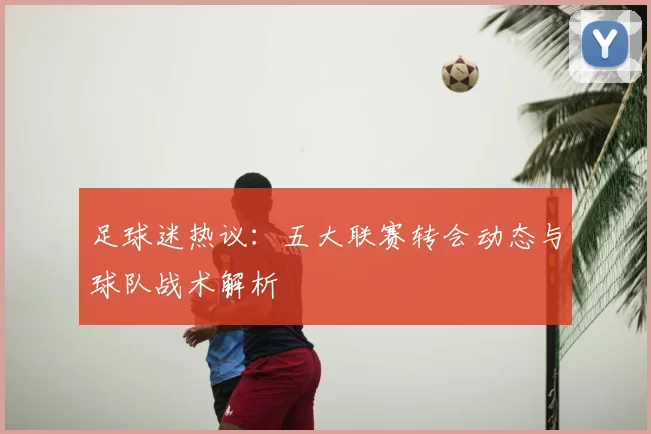 足球迷热议:五大联赛转会动态与球队战术解析