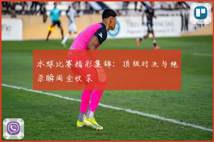 水球比赛精彩集锦：顶级对决与绝杀瞬间全收录