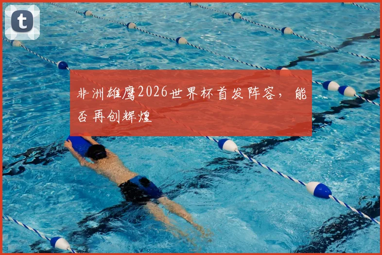 非洲雄鹰2026世界杯首发阵容，能否再创辉煌