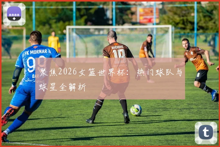 聚焦2026女篮世界杯:热门球队与球星全解析