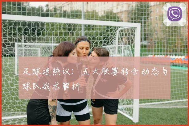 足球迷热议:五大联赛转会动态与球队战术解析